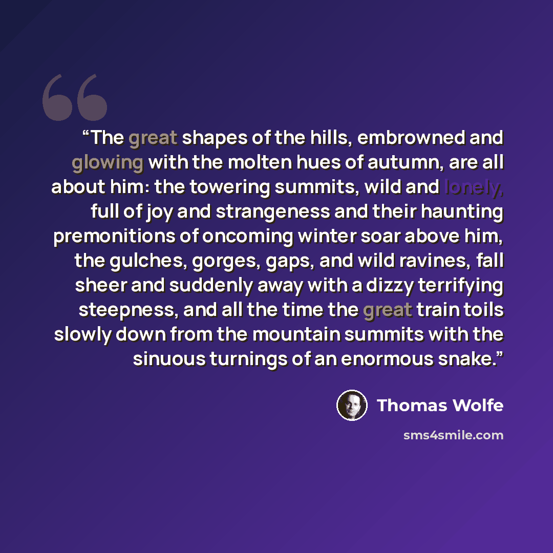 “The great shapes of the hills, embrowned and glowing with the molten hues of autumn, are all about him: the towering summits, wild and lonely, full of joy and strangeness and their haunting premonitions of oncoming winter soar above him, the gulches, gorges, gaps, and wild ravines, fall sheer and…” quote by Thomas Wolfe