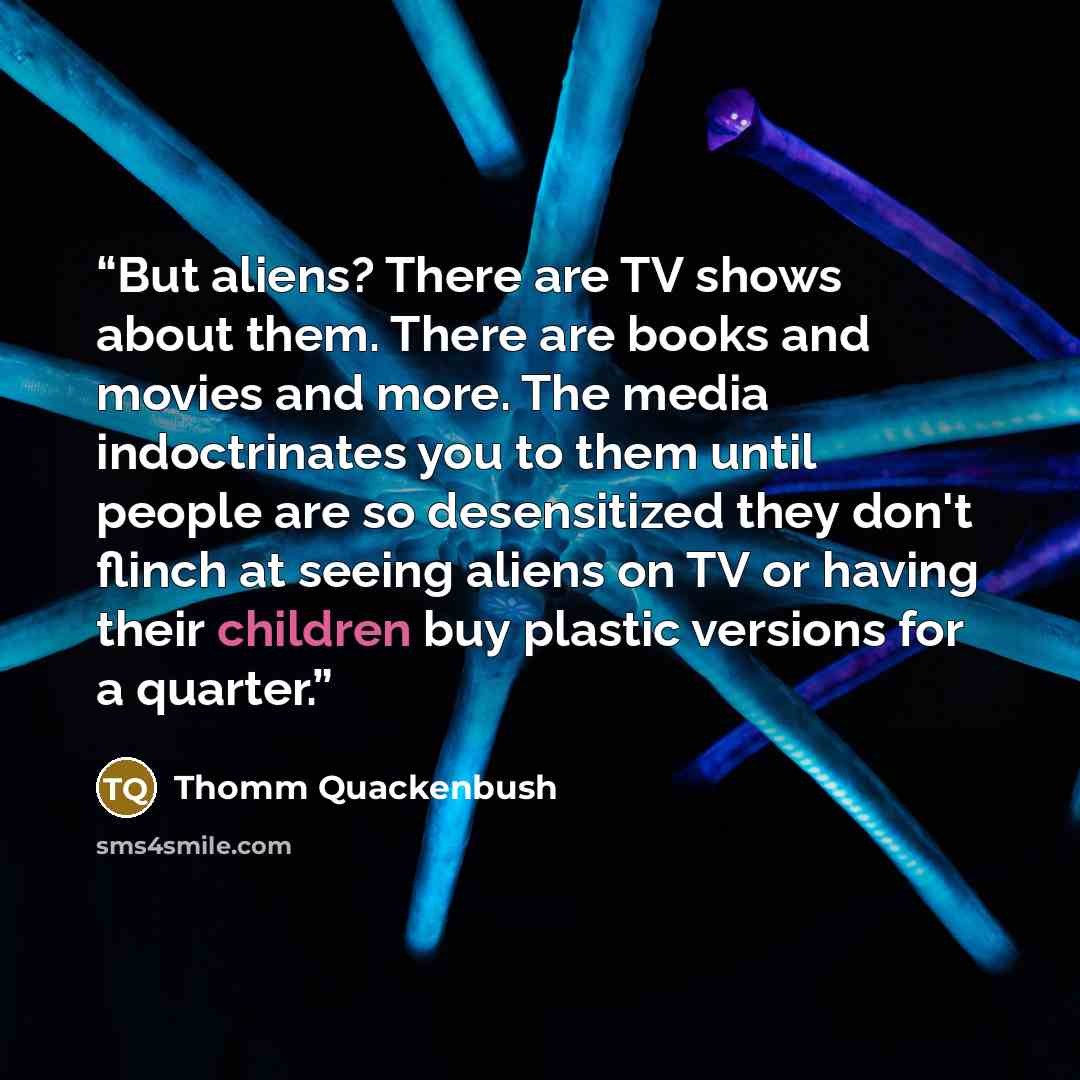 “But aliens? There are TV shows about them. There are books and movies and more. The media indoctrinates you to them until people are so desensitized they don't flinch at seeing aliens on TV or having their children buy plastic versions for a quarter.” quote by Thomm Quackenbush