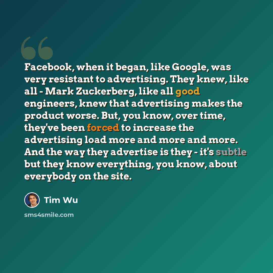 “Facebook, when it began, like Google, was very resistant to advertising. They knew, like all - Mark Zuckerberg, like all good engineers, knew that advertising makes the product worse. But, you know, over time, they've been forced to increase the advertising load more and more and more. And the way…” quote by Tim Wu