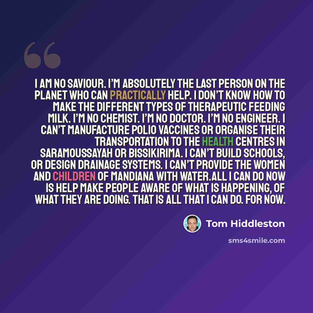 “I am no saviour. I’m absolutely the last person on the planet who can practically help. I don’t know how to make the different types of therapeutic feeding milk. I’m no chemist. I’m no doctor. I’m no engineer. I can’t manufacture polio vaccines or organise their transportation to the health…” quote by Tom Hiddleston