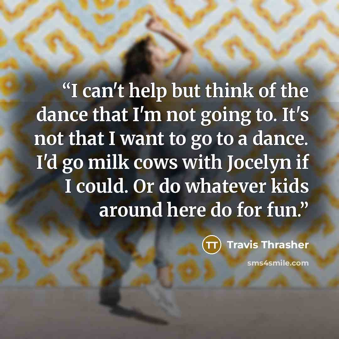 “I can't help but think of the dance that I'm not going to. It's not that I want to go to a dance. I'd go milk cows with Jocelyn if I could. Or do whatever kids around here do for fun.” quote by Travis Thrasher