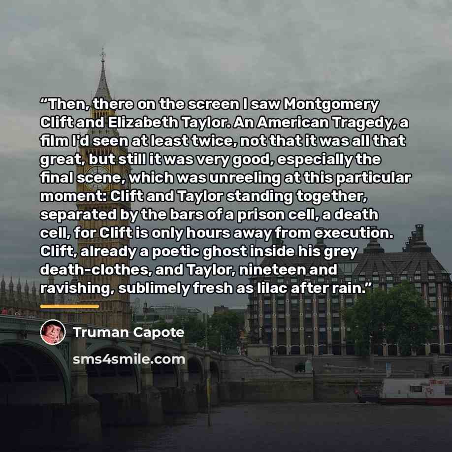 “Then, there on the screen I saw Montgomery Clift and Elizabeth Taylor. An American Tragedy, a film I'd seen at least twice, not that it was all that great, but still it was very good, especially the final scene, which was unreeling at this particular moment: Clift and Taylor standing together…” quote by Truman Capote