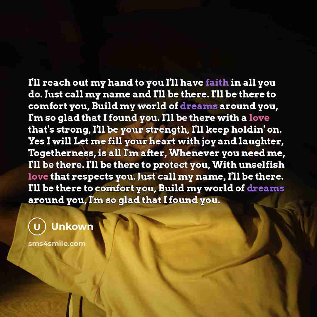 “I'll reach out my hand to you I'll have faith in all you do. Just call my name and I'll be there. I'll be there to comfort you, Build my world of dreams around you, I'm so glad that I found you. I'll be there with a love that's strong, I'll be your strength, I'll keep holdin' on. Yes I will Let me…” quote by Unkown