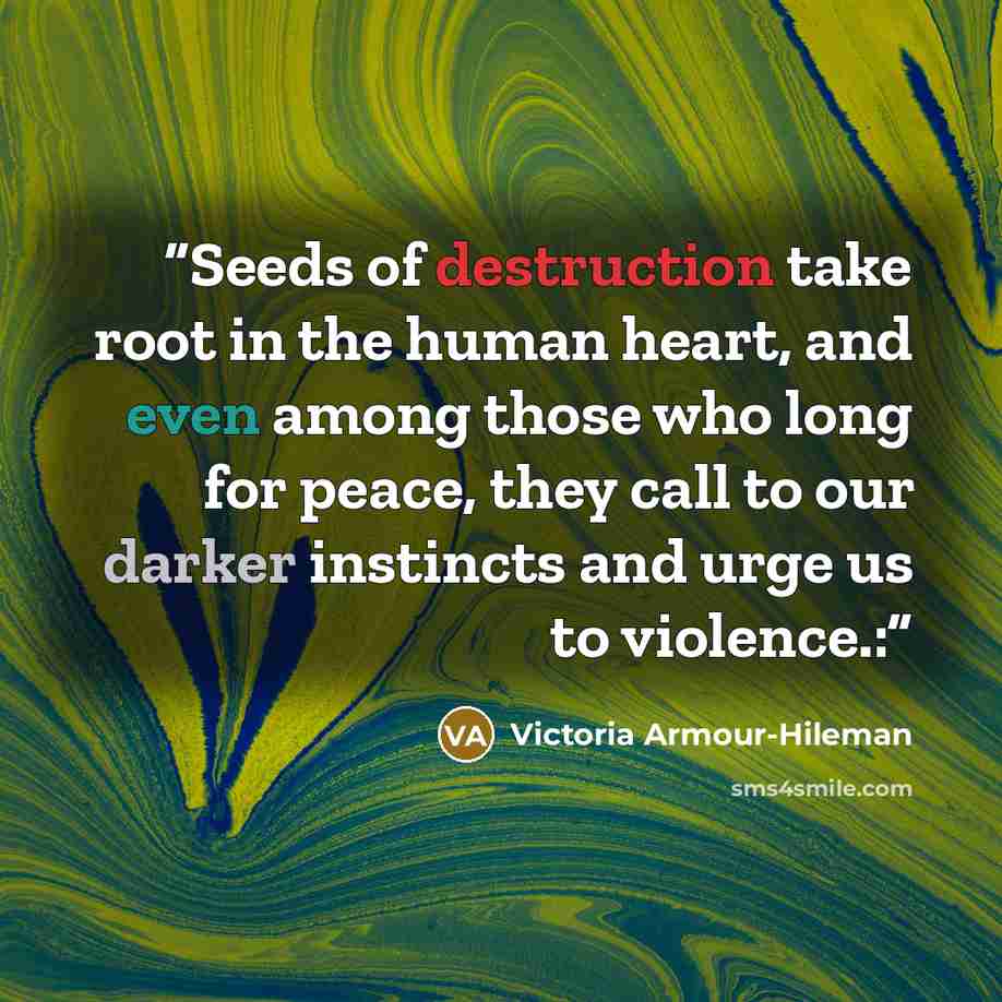 “Seeds of destruction take root in the human heart, and even among those who long for peace, they call to our darker instincts and urge us to violence.:” quote by Victoria Armour-Hileman