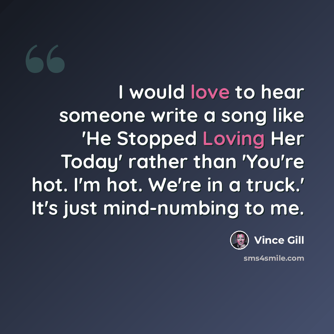 “I would love to hear someone write a song like 'He Stopped Loving Her Today' rather than 'You're hot. I'm hot. We're in a truck.' It's just mind-numbing to me.” quote by Vince Gill