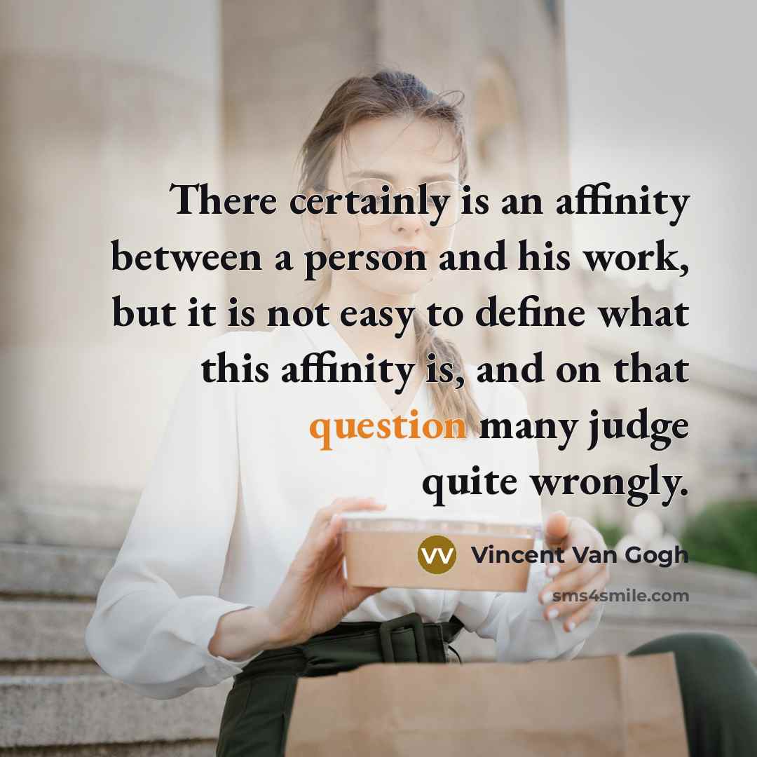 “There certainly is an affinity between a person and his work, but it is not easy to define what this affinity is, and on that question many judge quite wrongly.” quote by Vincent Van Gogh