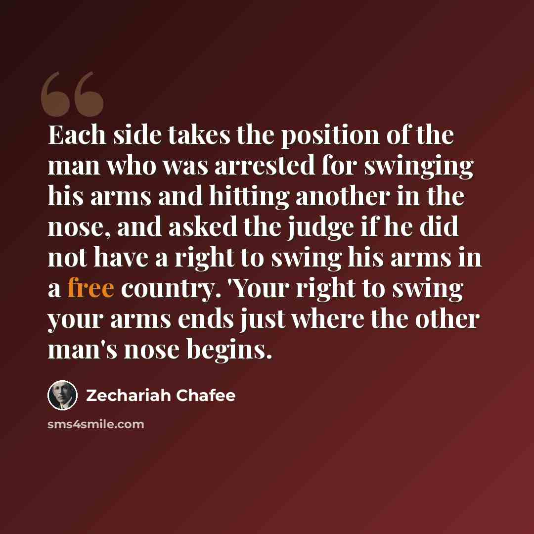 “Each side takes the position of the man who was arrested for swinging his arms and hitting another in the nose, and asked the judge if he did not have a right to swing his arms in a free country. 'Your right to swing your arms ends just where the other man's nose begins.” quote by Zechariah Chafee