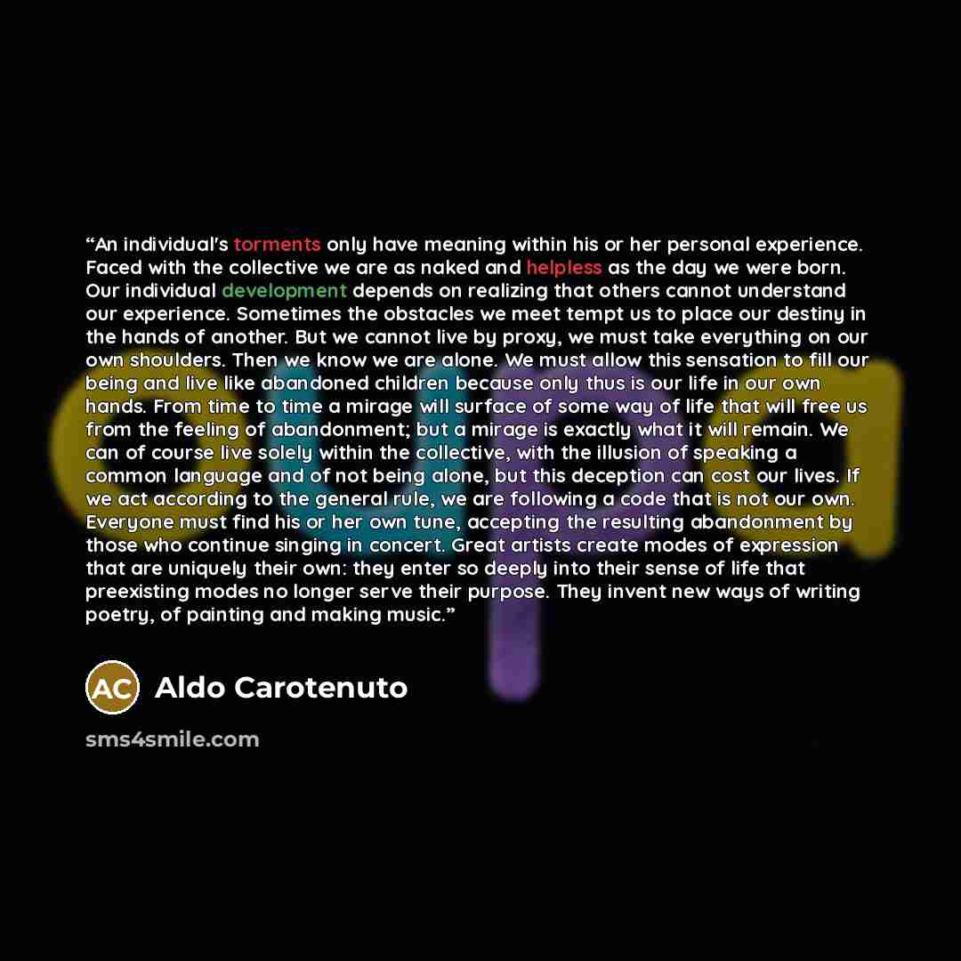 “An individual's torments only have meaning within his or her personal experience. Faced with the collective we are as naked and helpless as the day we were born. Our individual development depends on realizing that others cannot understand our experience. Sometimes the obstacles we meet tempt us…” quote by Aldo Carotenuto