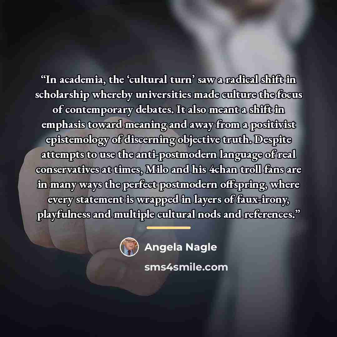 “In academia, the ‘cultural turn’ saw a radical shift in scholarship whereby universities made culture the focus of contemporary debates. It also meant a shift in emphasis toward meaning and away from a positivist epistemology of discerning objective truth. Despite attempts to use the…” quote by Angela Nagle