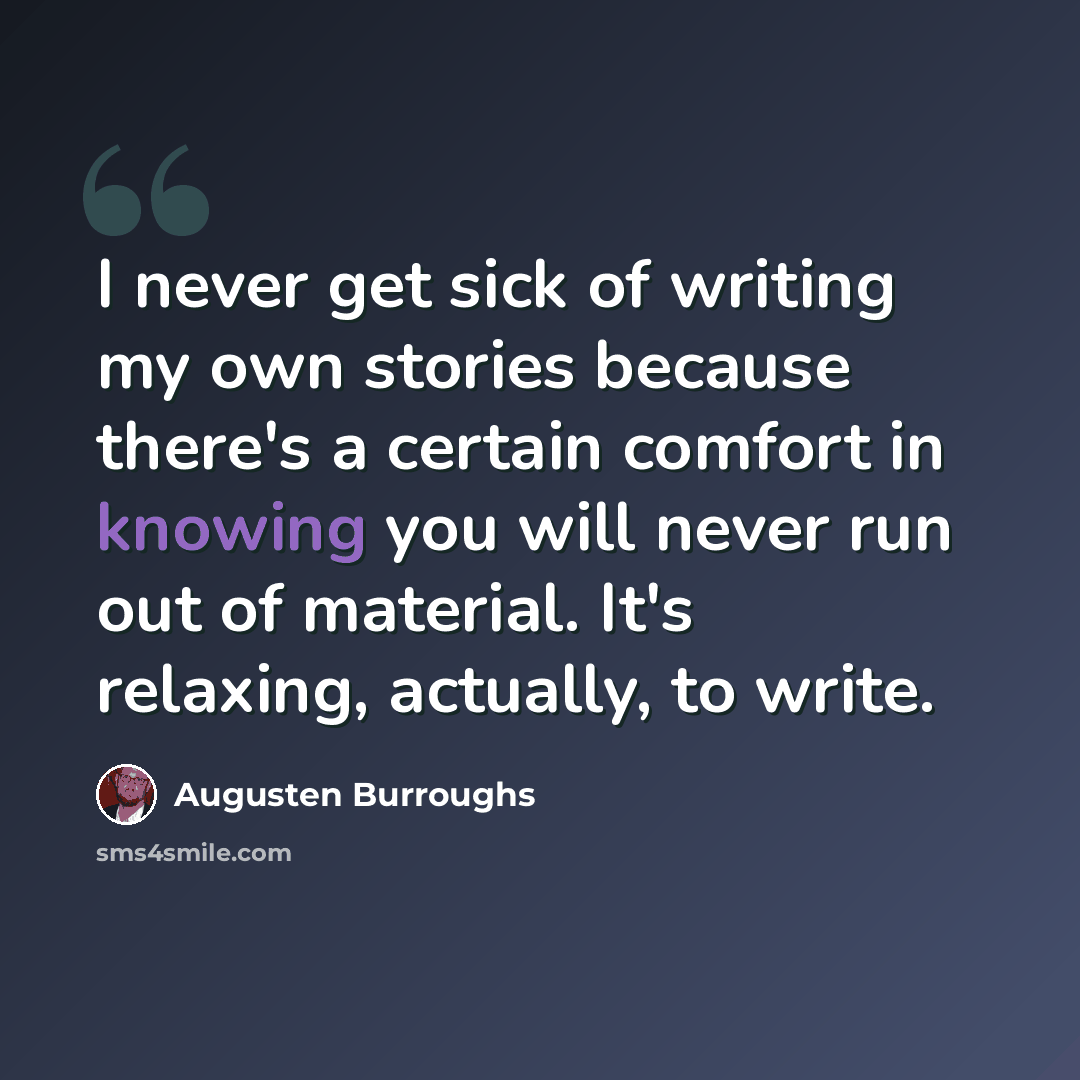 “I never get sick of writing my own stories because there's a certain comfort in knowing you will never run out of material. It's relaxing, actually, to write.” quote by Augusten Burroughs