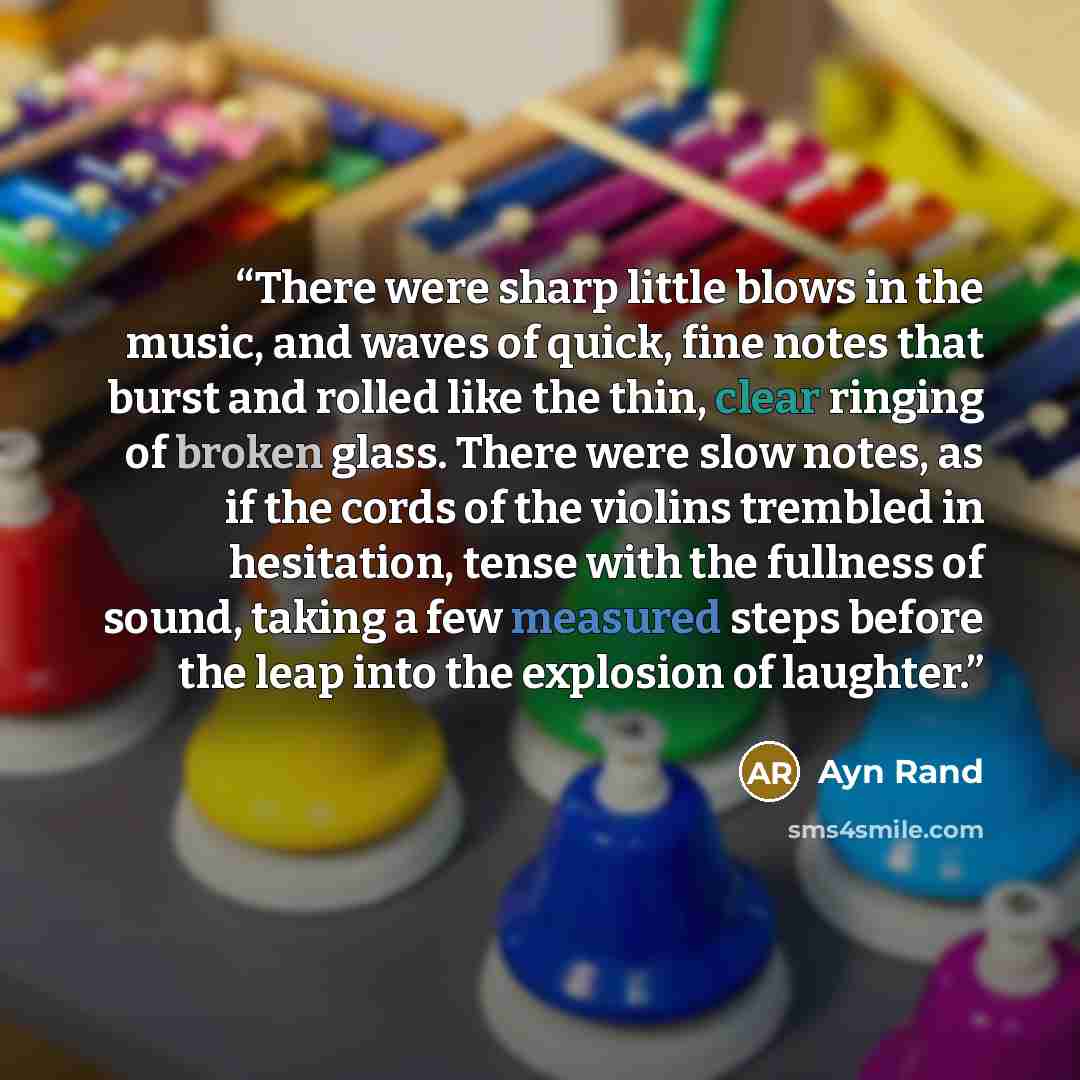 “There were sharp little blows in the music, and waves of quick, fine notes that burst and rolled like the thin, clear ringing of broken glass. There were slow notes, as if the cords of the violins trembled in hesitation, tense with the fullness of sound, taking a few measured steps before the leap…” quote by Ayn Rand