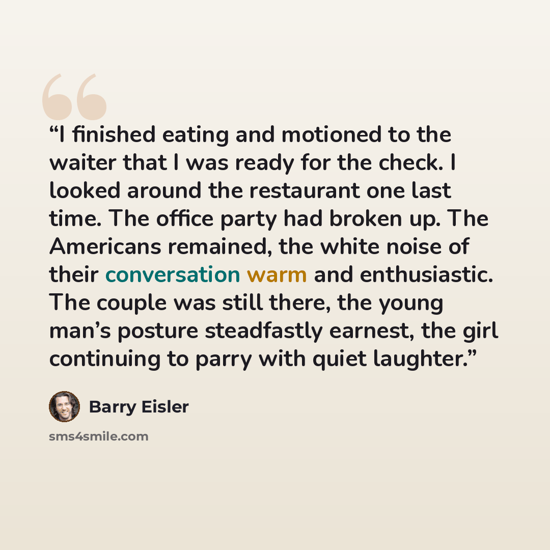 “I finished eating and motioned to the waiter that I was ready for the check. I looked around the restaurant one last time. The office party had broken up. The Americans remained, the white noise of their conversation warm and enthusiastic. The couple was still there, the young man’s posture…” quote by Barry Eisler