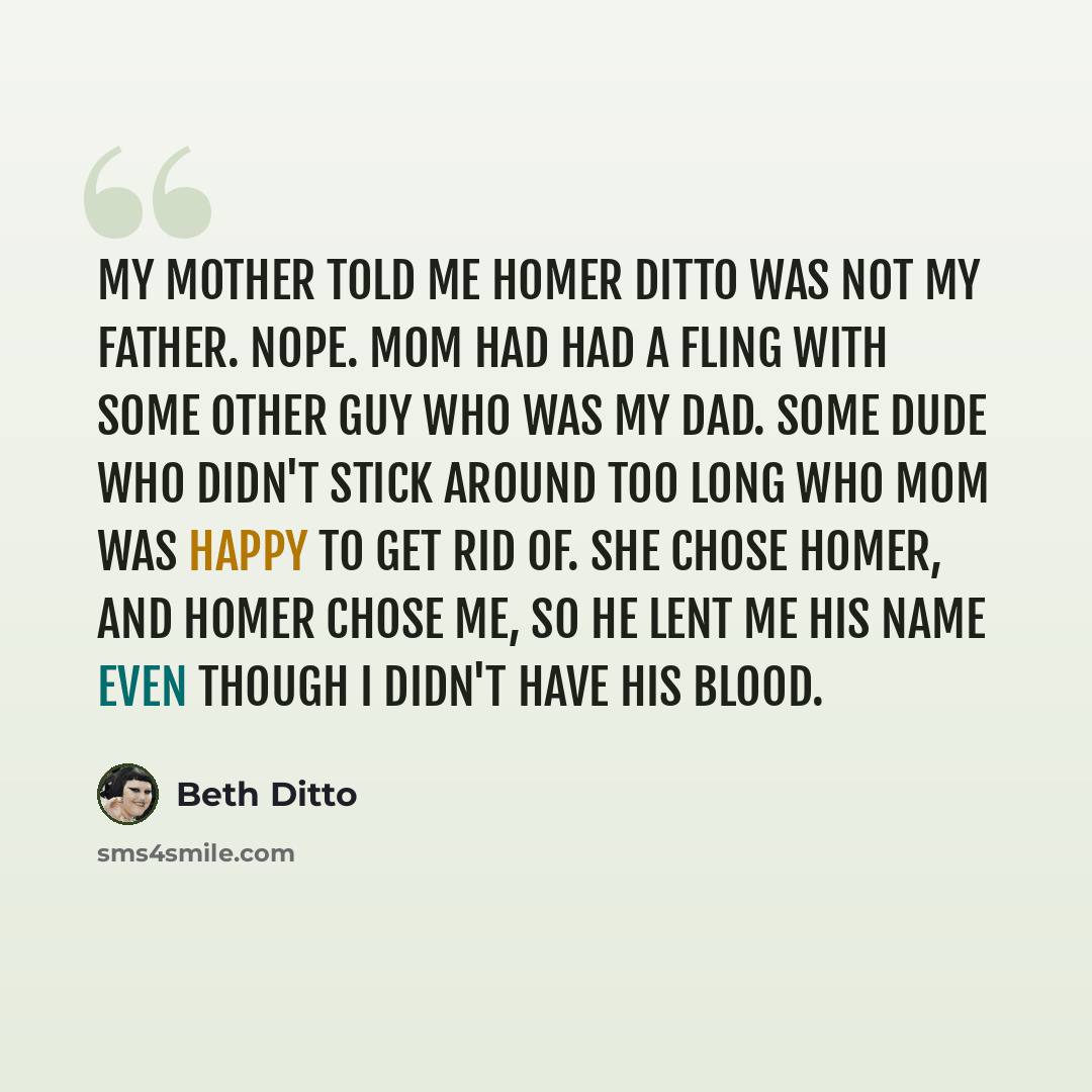 “My mother told me Homer Ditto was not my father. Nope. Mom had had a fling with some other guy who was my dad. Some dude who didn't stick around too long who Mom was happy to get rid of. She chose Homer, and Homer chose me, so he lent me his name even though I didn't have his blood.” quote by Beth Ditto