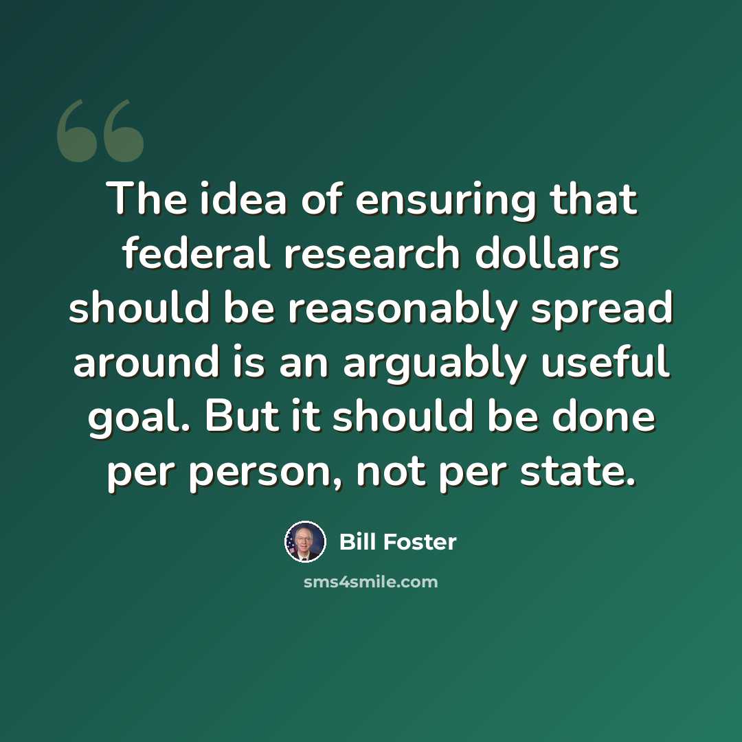 “The idea of ensuring that federal research dollars should be reasonably spread around is an arguably useful goal. But it should be done per person, not per state.” quote by Bill Foster