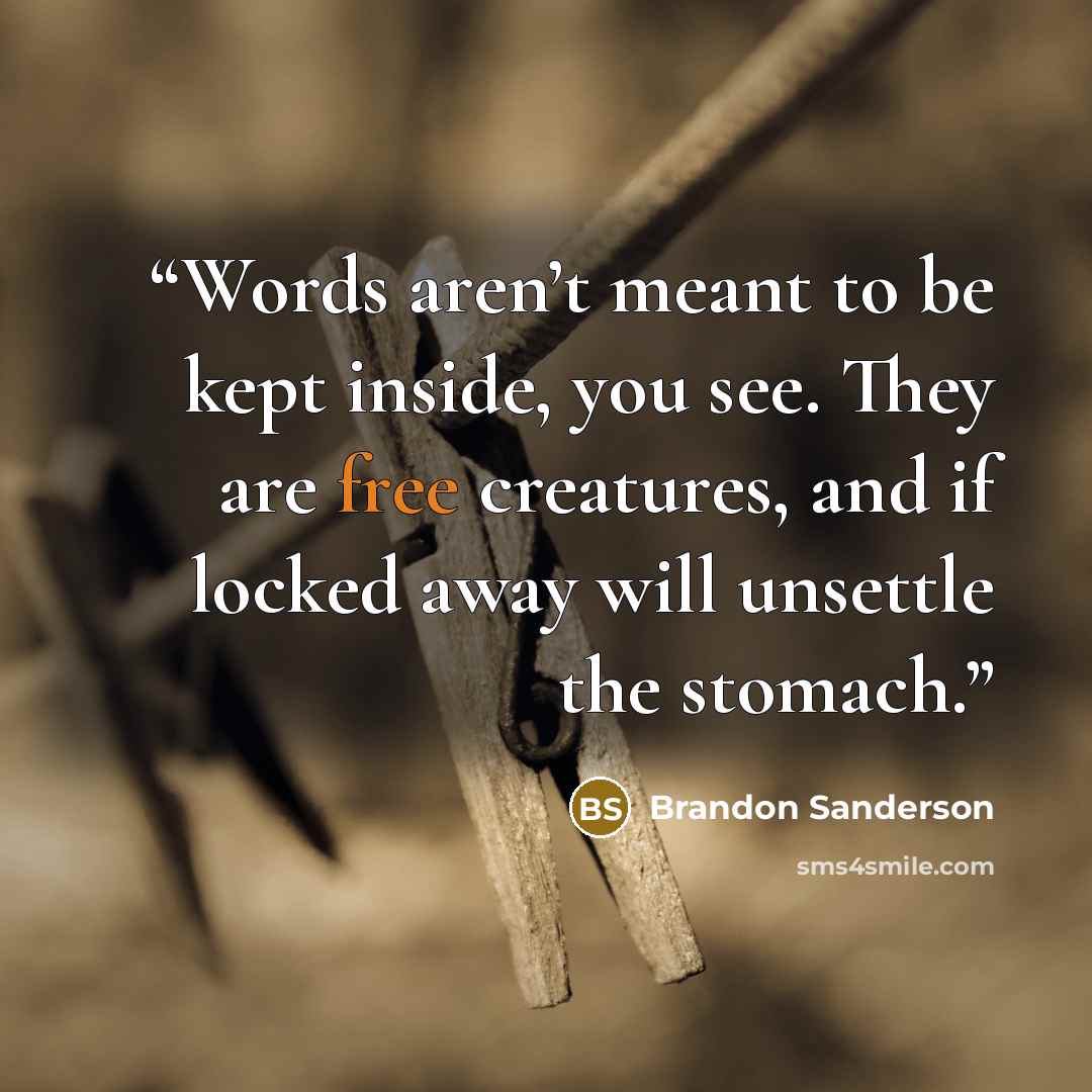 “Words aren’t meant to be kept inside, you see. They are free creatures, and if locked away will unsettle the stomach.” quote by Brandon Sanderson