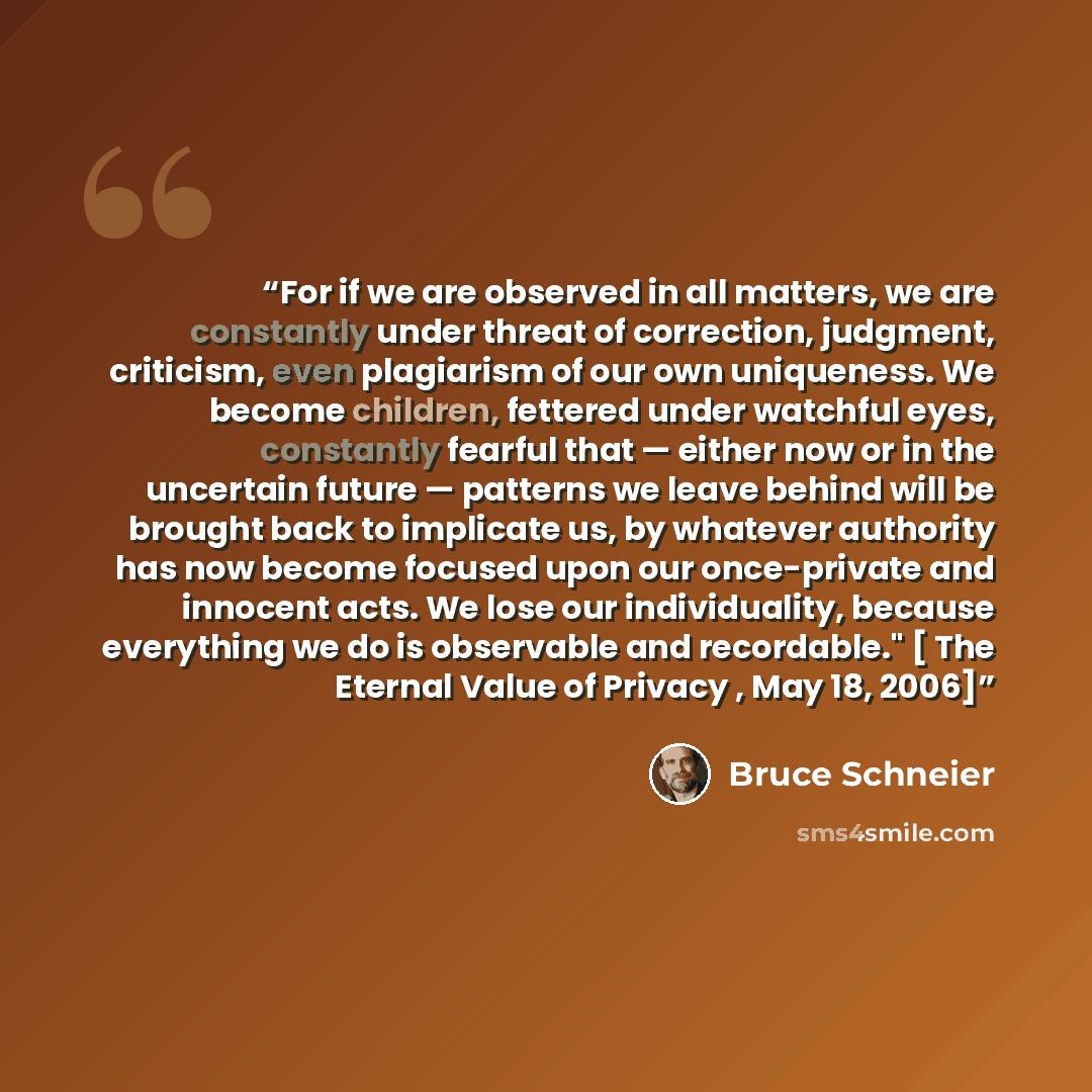 “For if we are observed in all matters, we are constantly under threat of correction, judgment, criticism, even plagiarism of our own uniqueness. We become children, fettered under watchful eyes, constantly fearful that — either now or in the uncertain future — patterns we leave behind will be…” quote by Bruce Schneier