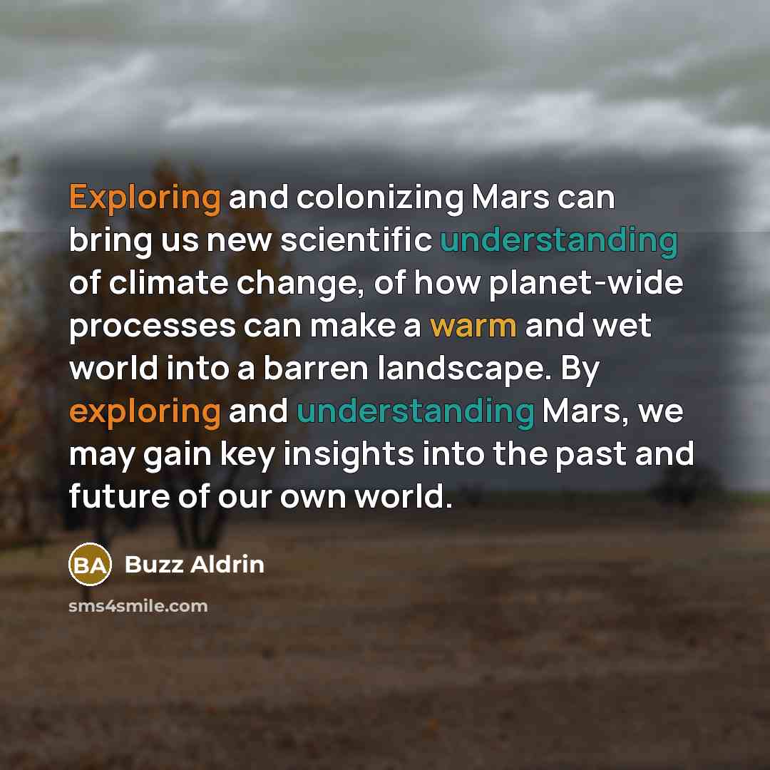 “Exploring and colonizing Mars can bring us new scientific understanding of climate change, of how planet-wide processes can make a warm and wet world into a barren landscape. By exploring and understanding Mars, we may gain key insights into the past and future of our own world.” quote by Buzz Aldrin