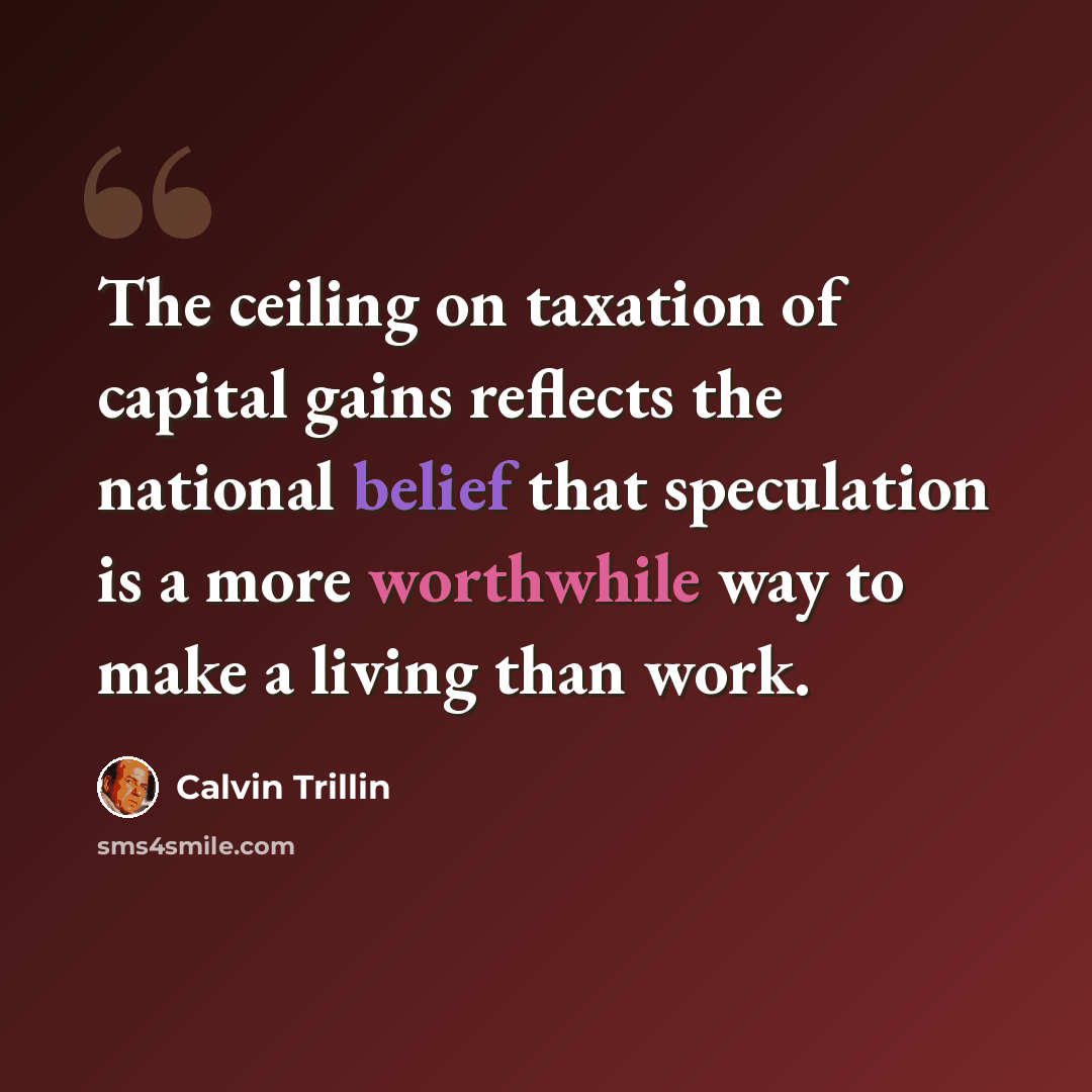 “The ceiling on taxation of capital gains reflects the national belief that speculation is a more worthwhile way to make a living than work.” quote by Calvin Trillin