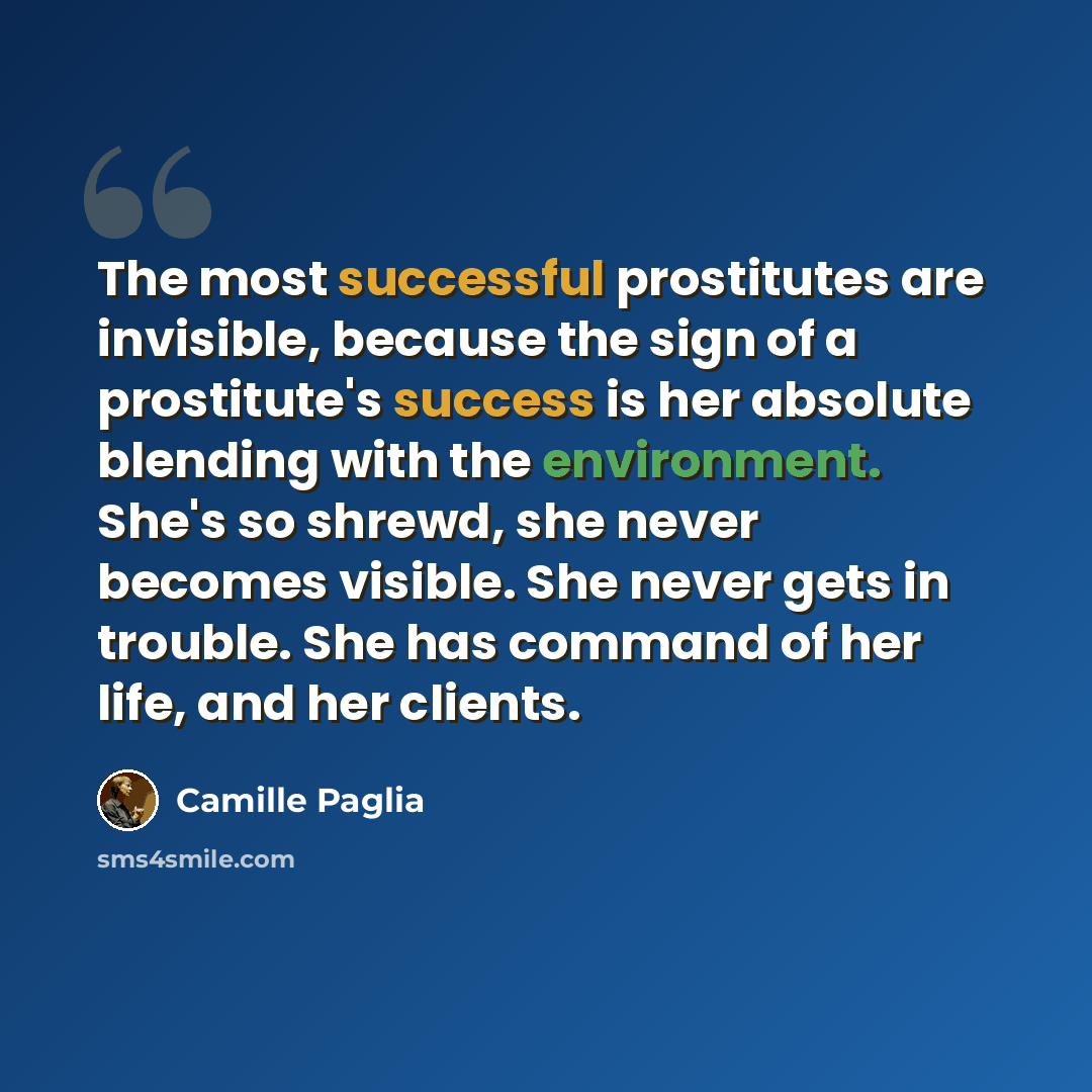 “The most successful prostitutes are invisible, because the sign of a prostitute's success is her absolute blending with the environment. She's so shrewd, she never becomes visible. She never gets in trouble. She has command of her life, and her clients.” quote by Camille Paglia