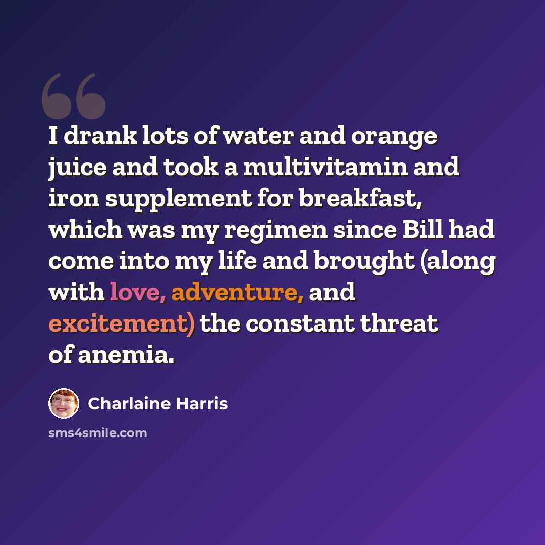“I drank lots of water and orange juice and took a multivitamin and iron supplement for breakfast, which was my regimen since Bill had come into my life and brought (along with love, adventure, and excitement) the constant threat of anemia.” quote by Charlaine Harris