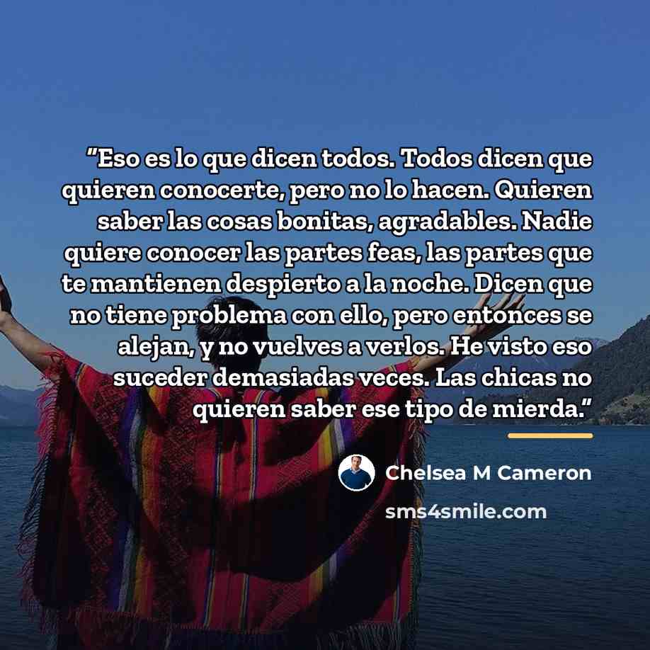 “Eso es lo que dicen todos. Todos dicen que quieren conocerte, pero no lo hacen. Quieren saber las cosas bonitas, agradables. Nadie quiere conocer las partes feas, las partes que te mantienen despierto a la noche. Dicen que no tiene problema con ello, pero entonces se alejan, y no vuelves a verlos…” quote by Anonymous
