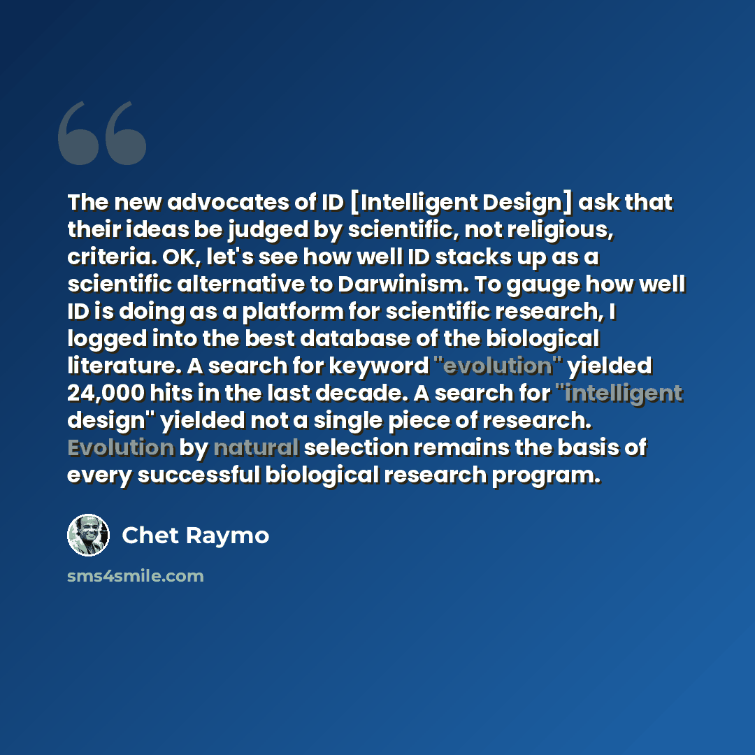 “The new advocates of ID [Intelligent Design] ask that their ideas be judged by scientific, not religious, criteria. OK, let's see how well ID stacks up as a scientific alternative to Darwinism. To gauge how well ID is doing as a platform for scientific research, I logged into the best database of…” quote by Chet Raymo