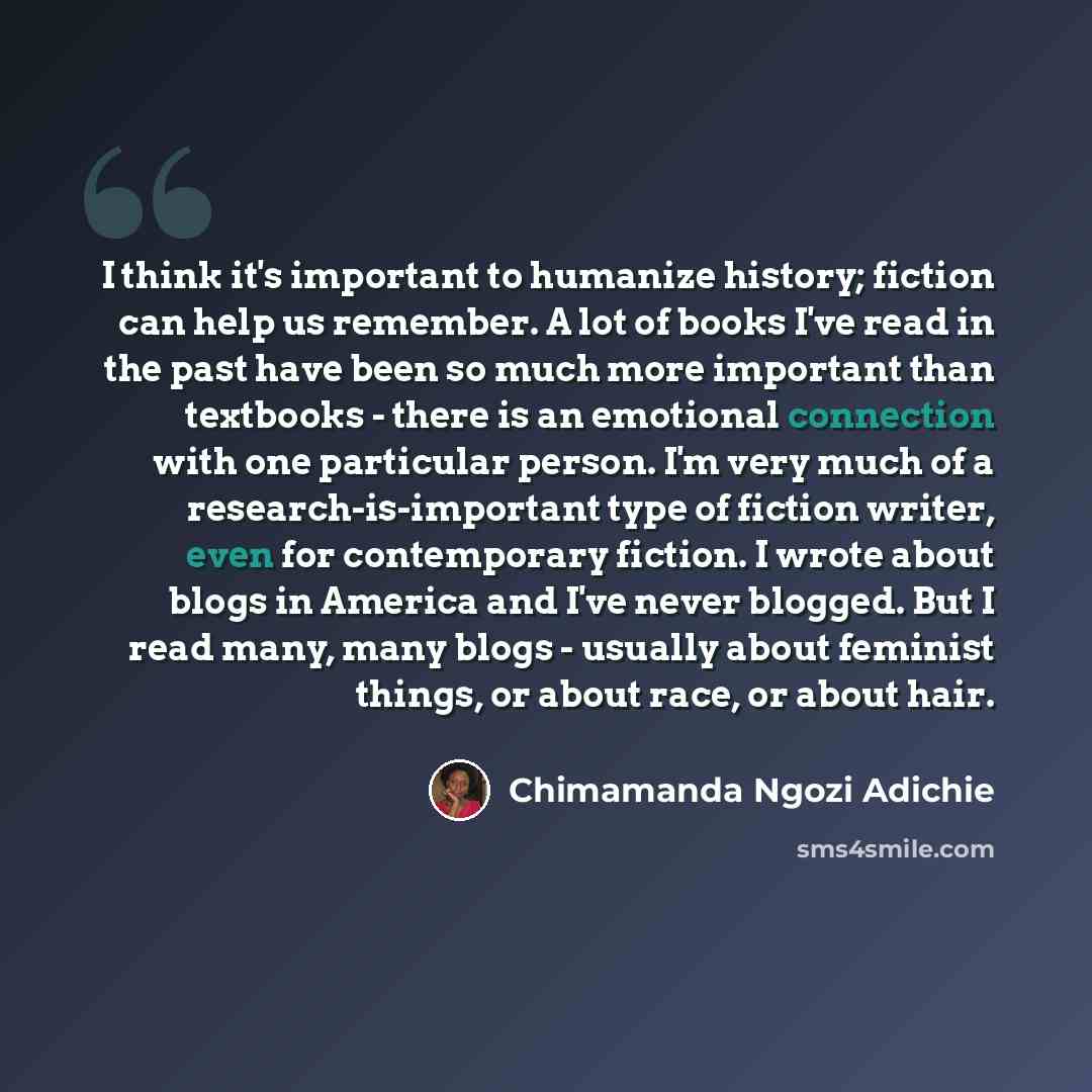 “I think it's important to humanize history; fiction can help us remember. A lot of books I've read in the past have been so much more important than textbooks - there is an emotional connection with one particular person. I'm very much of a research-is-important type of fiction writer, even for…” quote by Chimamanda Ngozi Adichie