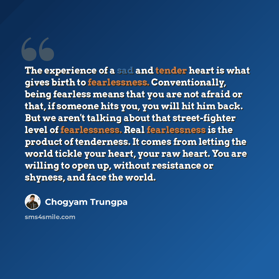 “The experience of a sad and tender heart is what gives birth to fearlessness. Conventionally, being fearless means that you are not afraid or that, if someone hits you, you will hit him back. But we aren't talking about that street-fighter level of fearlessness. Real fearlessness is the product of…” quote by Chogyam Trungpa