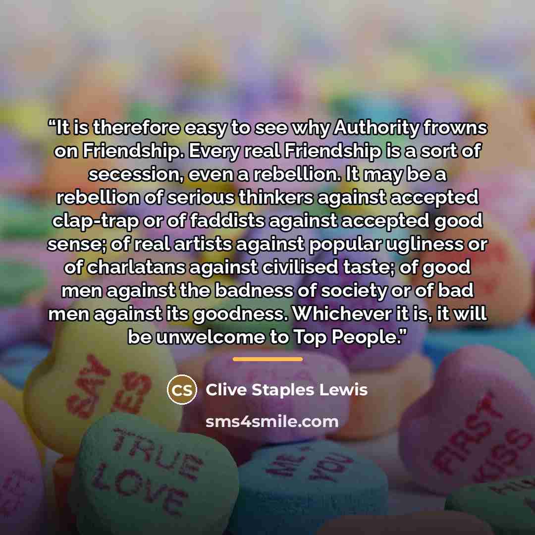 “It is therefore easy to see why Authority frowns on Friendship. Every real Friendship is a sort of secession, even a rebellion. It may be a rebellion of serious thinkers against accepted clap-trap or of faddists against accepted good sense; of real artists against popular ugliness or of charlatans…” quote by Clive Staples Lewis