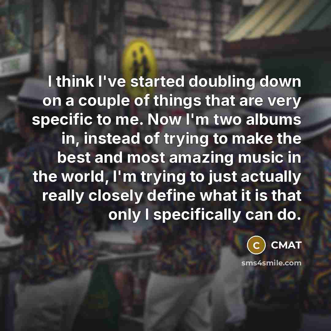 “I think I've started doubling down on a couple of things that are very specific to me. Now I'm two albums in, instead of trying to make the best and most amazing music in the world, I'm trying to just actually really closely define what it is that only I specifically can do.” quote by CMAT