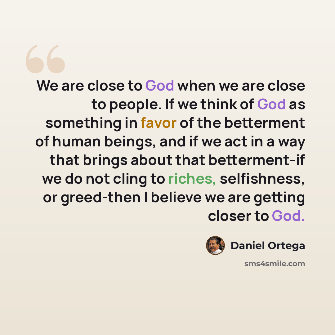 “We are close to God when we are close to people. If we think of God as something in favor of the betterment of human beings, and if we act in a way that brings about that betterment-if we do not cling to riches, selfishness, or greed-then I believe we are getting closer to God.” quote by Daniel Ortega