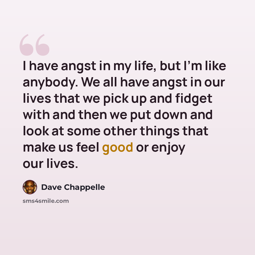 “I have angst in my life, but I'm like anybody. We all have angst in our lives that we pick up and fidget with and then we put down and look at some other things that make us feel good or enjoy our lives.” quote by Dave Chappelle