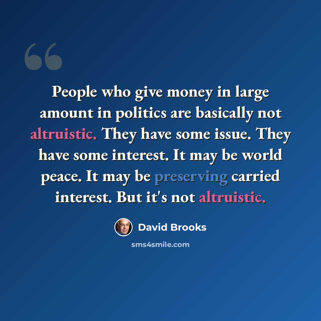 “People who give money in large amount in politics are basically not altruistic. They have some issue. They have some interest. It may be world peace. It may be preserving carried interest. But it's not altruistic.” quote by David Brooks