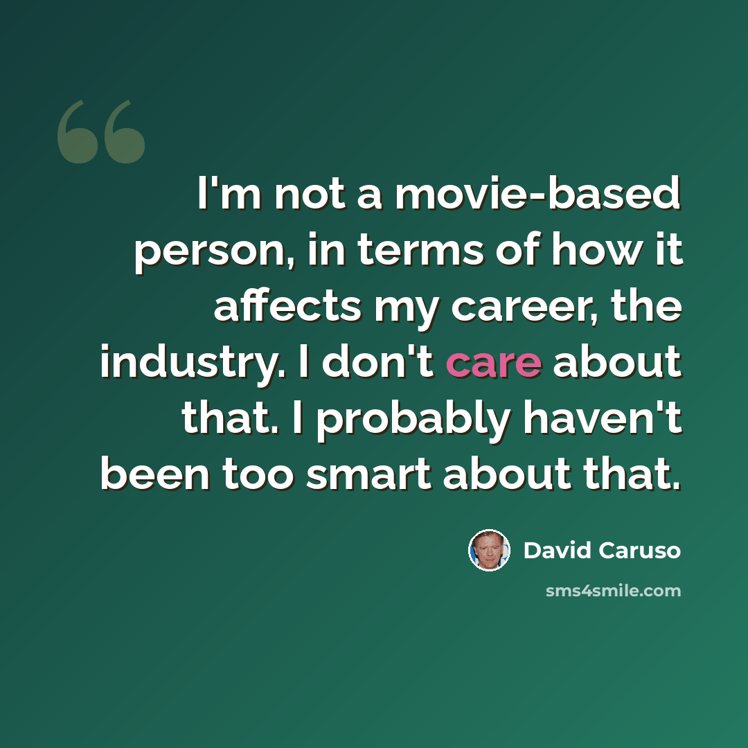 “I'm not a movie-based person, in terms of how it affects my career, the industry. I don't care about that. I probably haven't been too smart about that.” quote by David Caruso