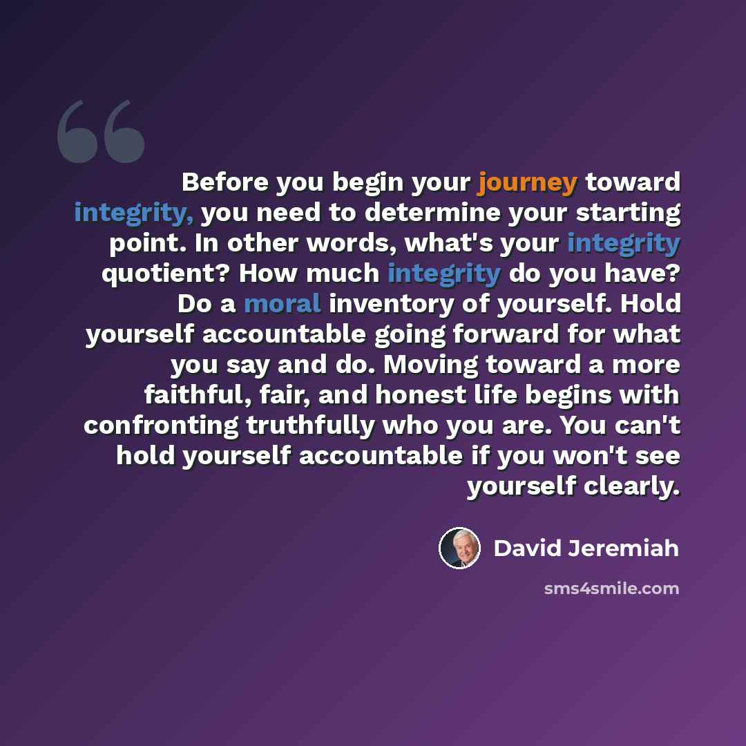 “Before you begin your journey toward integrity, you need to determine your starting point. In other words, what's your integrity quotient? How much integrity do you have? Do a moral inventory of yourself. Hold yourself accountable going forward for what you say and do. Moving toward a more…” quote by David Jeremiah