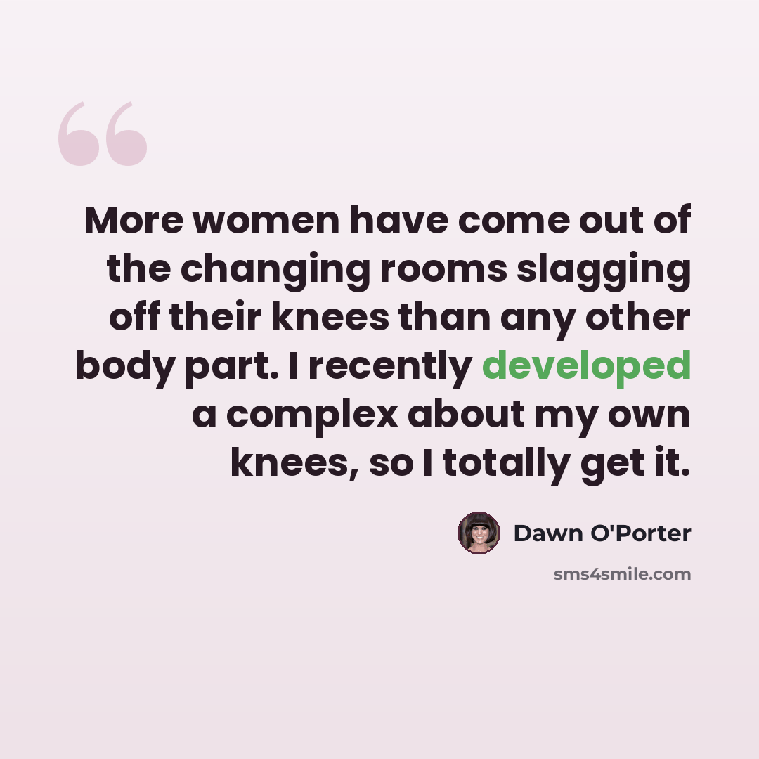 “More women have come out of the changing rooms slagging off their knees than any other body part. I recently developed a complex about my own knees, so I totally get it.” quote by Dawn O'Porter