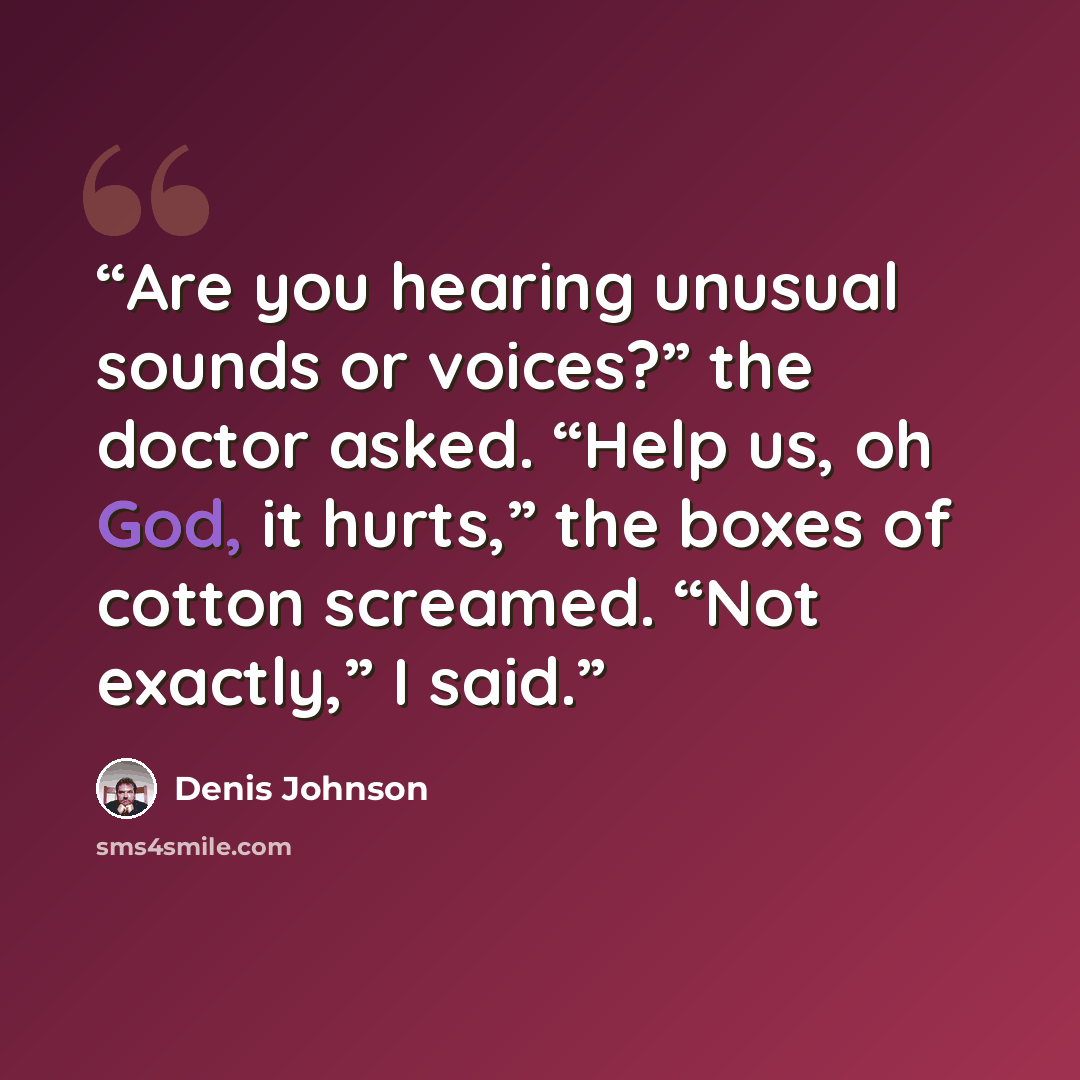 “Are you hearing unusual sounds or voices?” the doctor asked. “Help us, oh God, it hurts,” the boxes of cotton screamed. “Not exactly,” I said.” quote by Denis Johnson