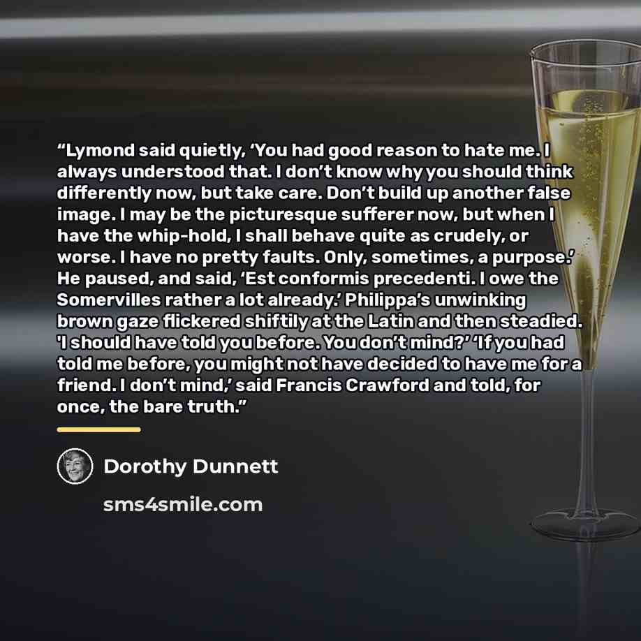 “Lymond said quietly, ‘You had good reason to hate me. I always understood that. I don’t know why you should think differently now, but take care. Don’t build up another false image. I may be the picturesque sufferer now, but when I have the whip-hold, I shall behave quite as crudely, or worse. I…” quote by Dorothy Dunnett