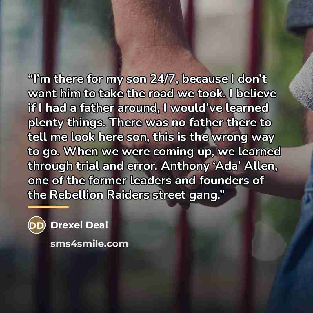 “I’m there for my son 24/7, because I don’t want him to take the road we took. I believe if I had a father around, I would’ve learned plenty things. There was no father there to tell me look here son, this is the wrong way to go. When we were coming up, we learned through trial and error. Anthony…” quote by Drexel Deal