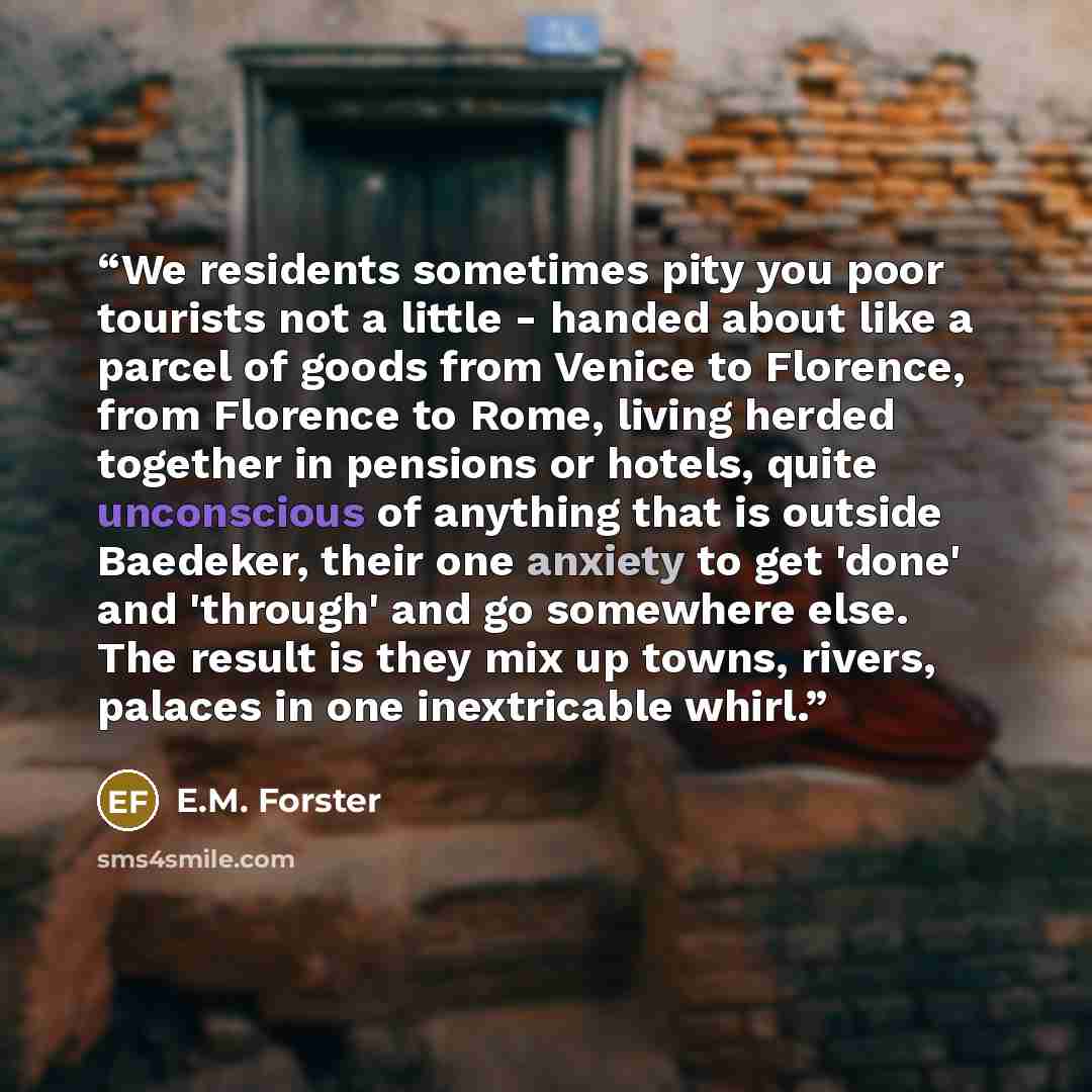 “We residents sometimes pity you poor tourists not a little - handed about like a parcel of goods from Venice to Florence, from Florence to Rome, living herded together in pensions or hotels, quite unconscious of anything that is outside Baedeker, their one anxiety to get 'done' and 'through' and…” quote by E.M. Forster