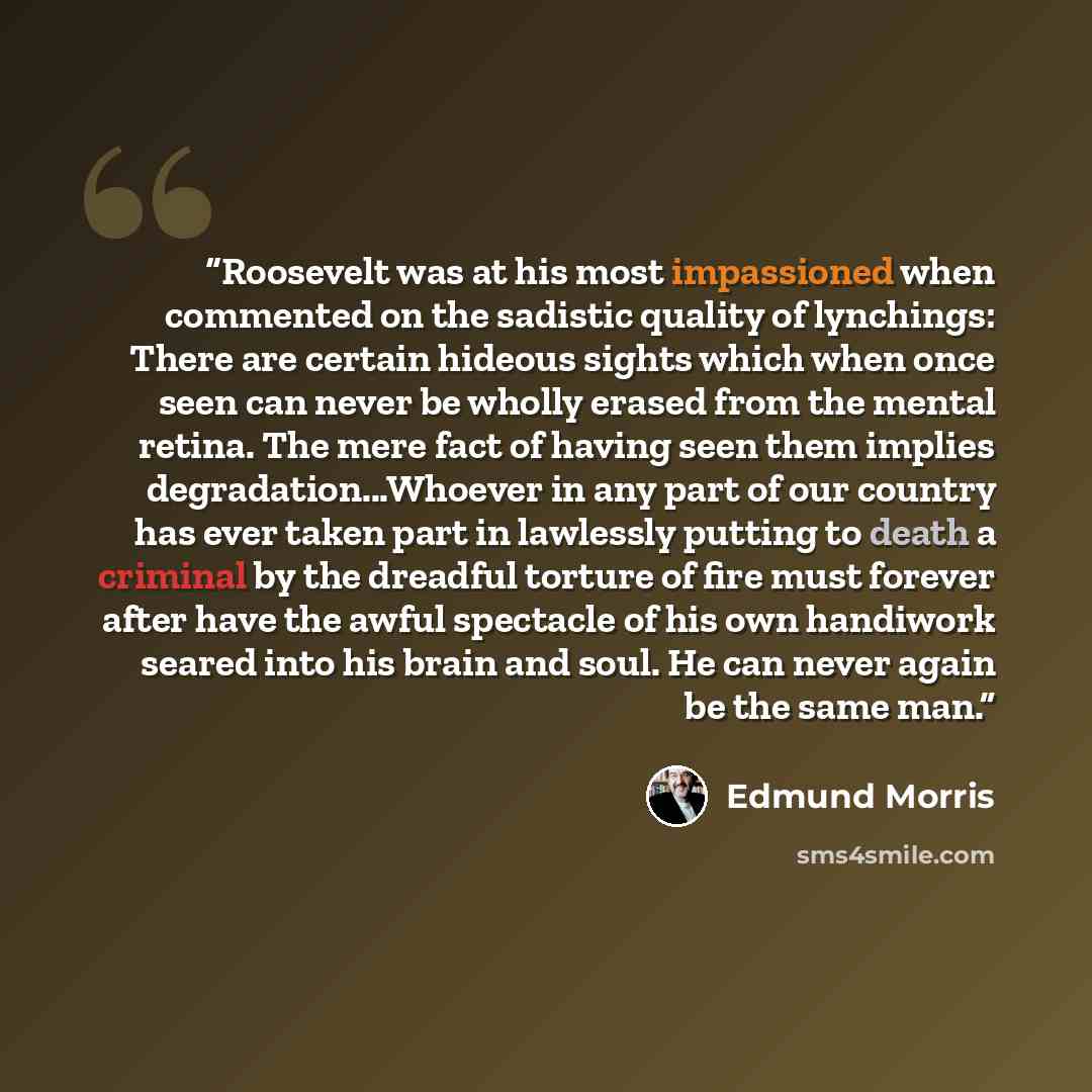 “Roosevelt was at his most impassioned when commented on the sadistic quality of lynchings: There are certain hideous sights which when once seen can never be wholly erased from the mental retina. The mere fact of having seen them implies degradation...Whoever in any part of our country has ever…” quote by Edmund Morris