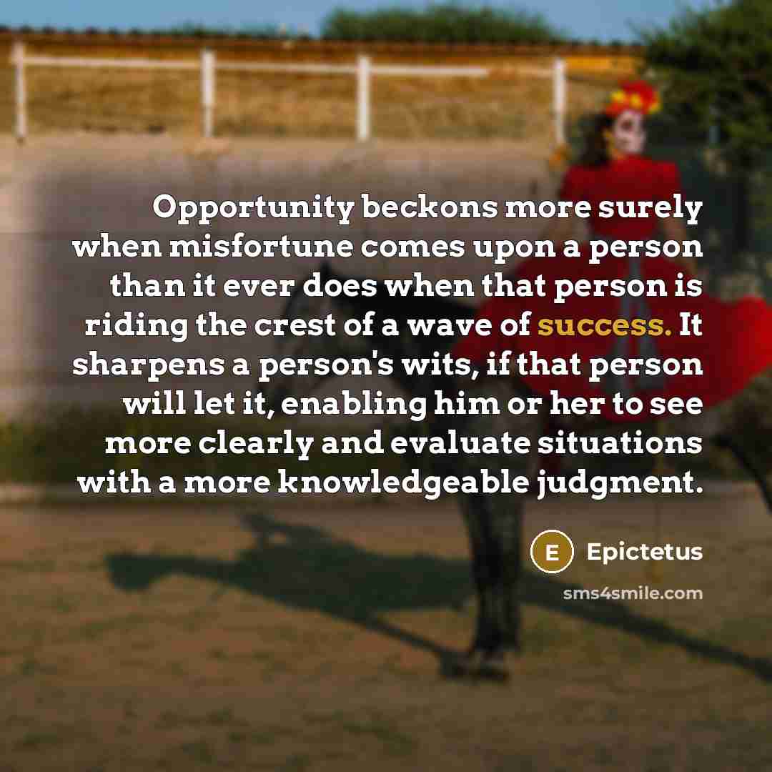 “Opportunity beckons more surely when misfortune comes upon a person than it ever does when that person is riding the crest of a wave of success. It sharpens a person's wits, if that person will let it, enabling him or her to see more clearly and evaluate situations with a more knowledgeable…” quote by Epictetus