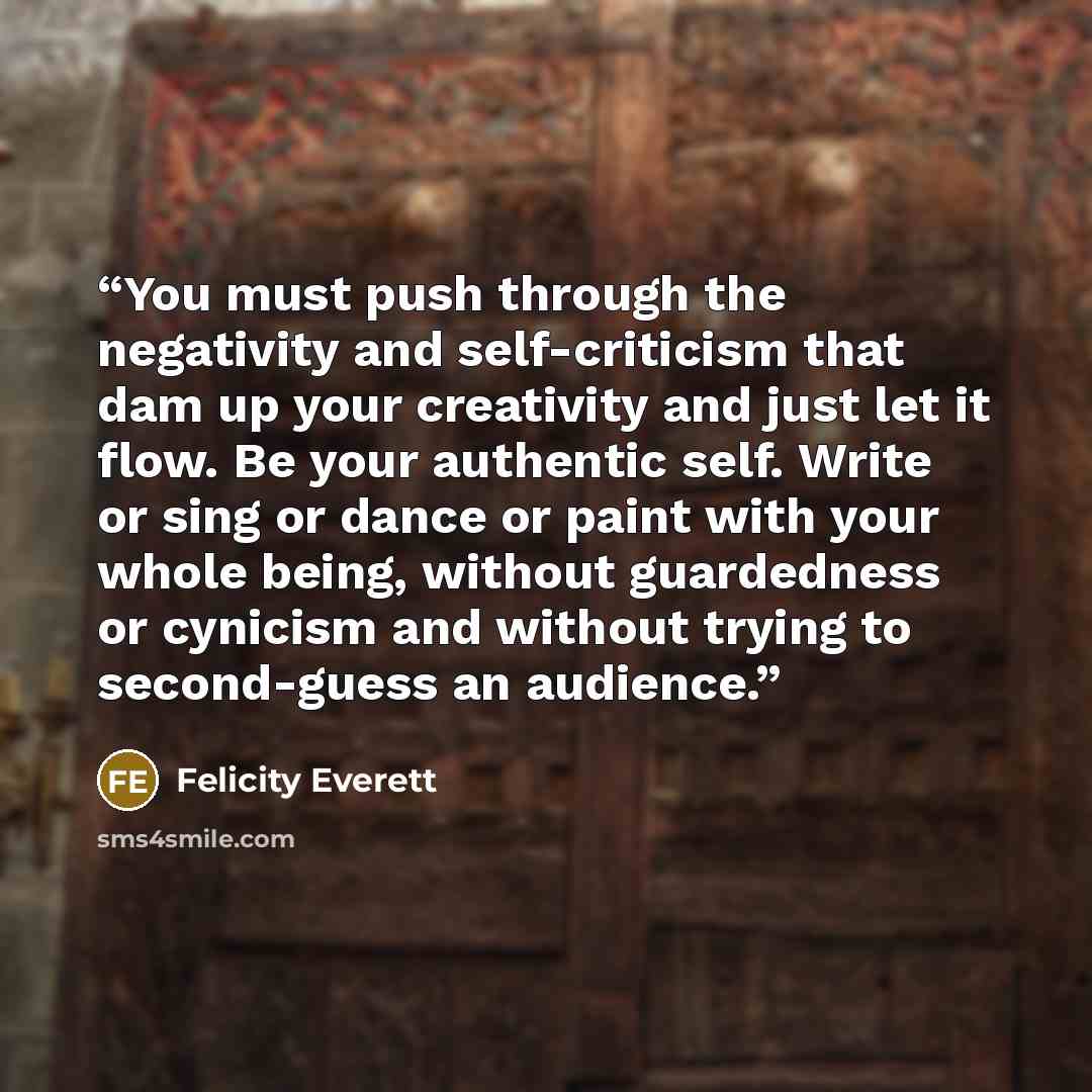 “You must push through the negativity and self-criticism that dam up your creativity and just let it flow. Be your authentic self. Write or sing or dance or paint with your whole being, without guardedness or cynicism and without trying to second-guess an audience.” quote by Felicity Everett