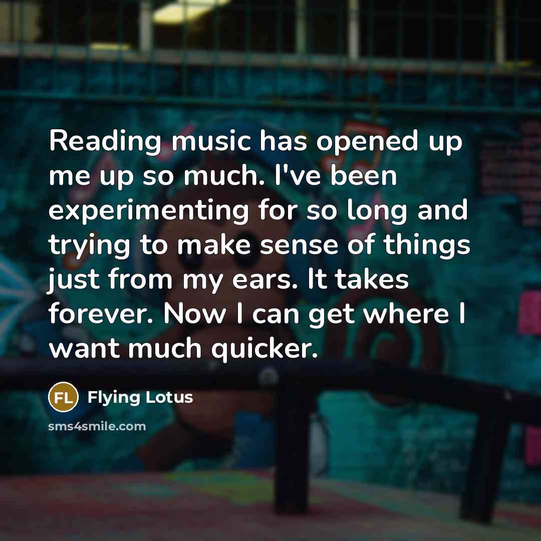 “Reading music has opened up me up so much. I've been experimenting for so long and trying to make sense of things just from my ears. It takes forever. Now I can get where I want much quicker.” quote by Flying Lotus