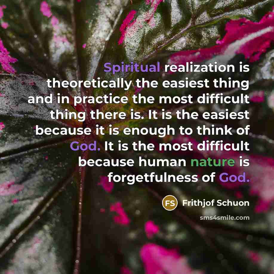 “Spiritual realization is theoretically the easiest thing and in practice the most difficult thing there is. It is the easiest because it is enough to think of God. It is the most difficult because human nature is forgetfulness of God.” quote by Frithjof Schuon