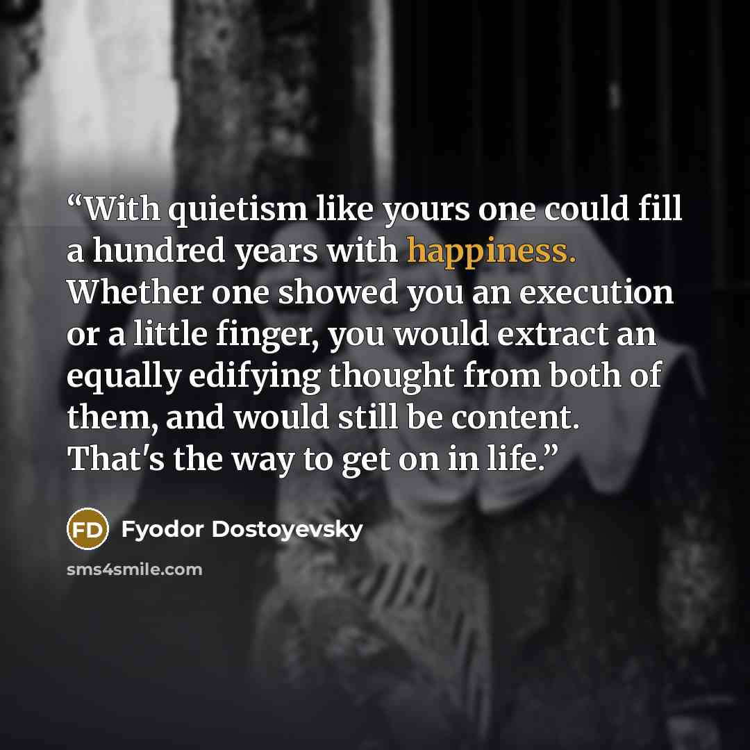 “With quietism like yours one could fill a hundred years with happiness. Whether one showed you an execution or a little finger, you would extract an equally edifying thought from both of them, and would still be content. That's the way to get on in life.” quote by Fyodor Dostoyevsky