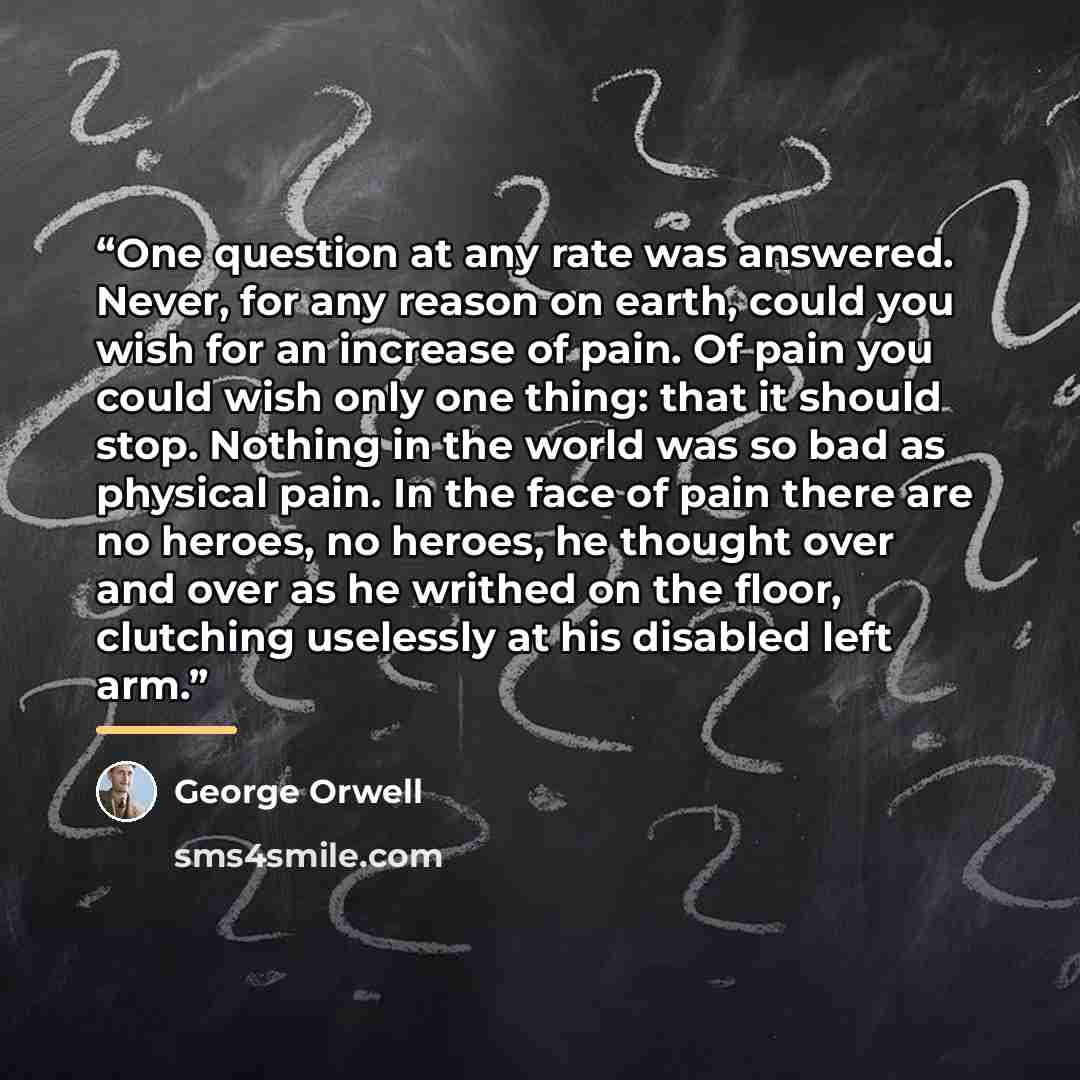 “One question at any rate was answered. Never, for any reason on earth, could you wish for an increase of pain. Of pain you could wish only one thing: that it should stop. Nothing in the world was so bad as physical pain. In the face of pain there are no heroes, no heroes, he thought over and over…” quote by George Orwell