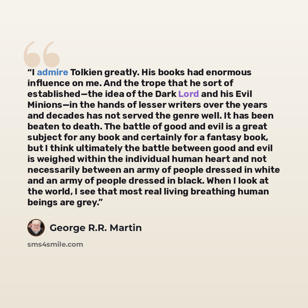 “I admire Tolkien greatly. His books had enormous influence on me. And the trope that he sort of established—the idea of the Dark Lord and his Evil Minions—in the hands of lesser writers over the years and decades has not served the genre well. It has been beaten to death. The battle of good and…” quote by George R.R. Martin