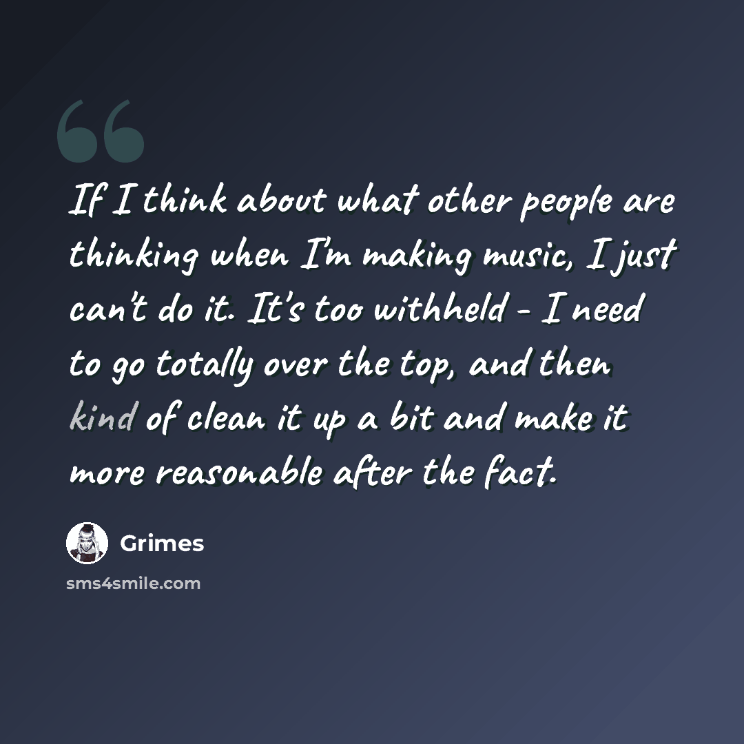 “If I think about what other people are thinking when I'm making music, I just can't do it. It's too withheld - I need to go totally over the top, and then kind of clean it up a bit and make it more reasonable after the fact.” quote by Grimes