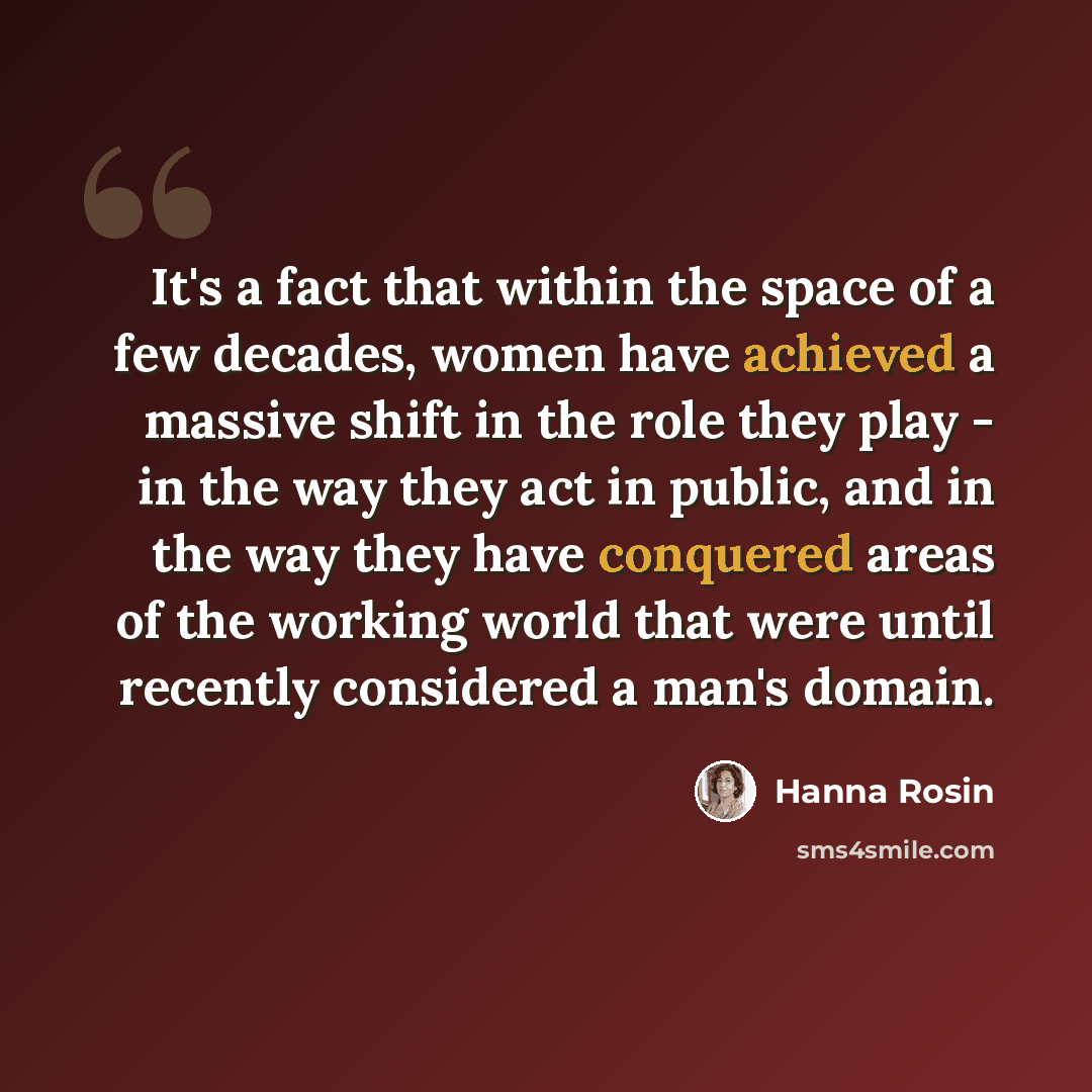 “It's a fact that within the space of a few decades, women have achieved a massive shift in the role they play - in the way they act in public, and in the way they have conquered areas of the working world that were until recently considered a man's domain.” quote by Hanna Rosin
